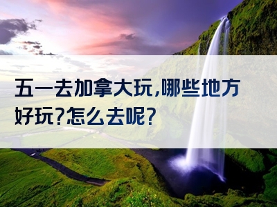 五一去加拿大玩，哪些地方好玩？怎么去呢？