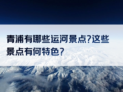 青浦有哪些运河景点？这些景点有何特色？