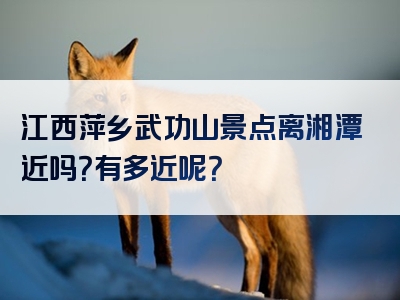 江西萍乡武功山景点离湘潭近吗？有多近呢？
