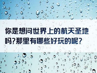 你是想问世界上的航天圣地吗？那里有哪些好玩的呢？