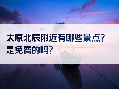 太原北辰附近有哪些景点？是免费的吗？