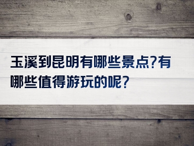 玉溪到昆明有哪些景点？有哪些值得游玩的呢？