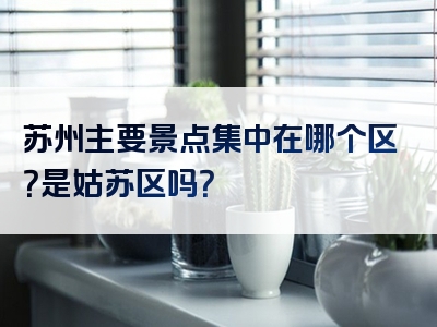 苏州主要景点集中在哪个区？是姑苏区吗？