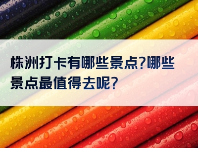 株洲打卡有哪些景点？哪些景点最值得去呢？