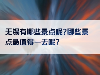 无锡有哪些景点呢？哪些景点最值得一去呢？