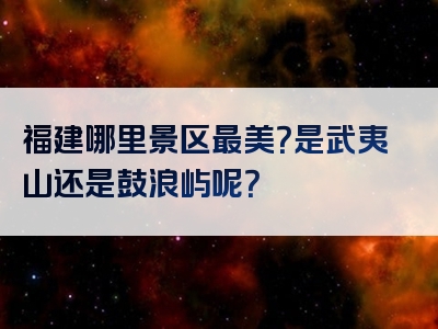 福建哪里景区最美？是武夷山还是鼓浪屿呢？