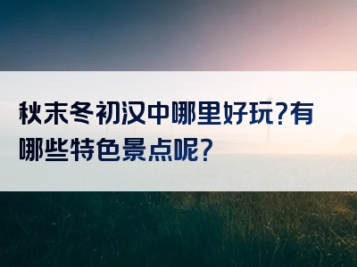 秋末冬初汉中哪里好玩？有哪些特色景点呢？