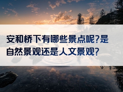 安和桥下有哪些景点呢？是自然景观还是人文景观？