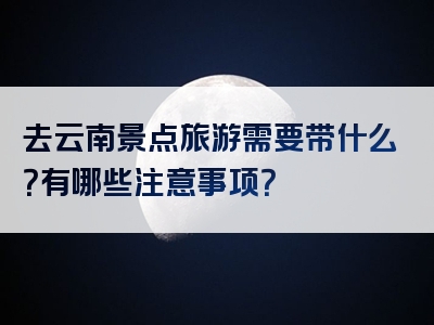 去云南景点旅游需要带什么？有哪些注意事项？