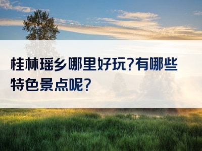桂林瑶乡哪里好玩？有哪些特色景点呢？