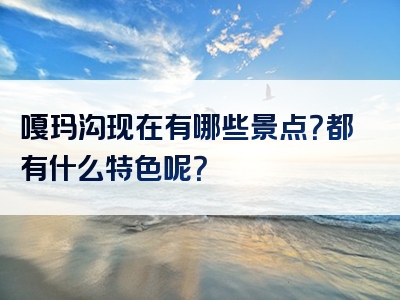 嘎玛沟现在有哪些景点？都有什么特色呢？