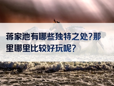 蒋家池有哪些独特之处？那里哪里比较好玩呢？