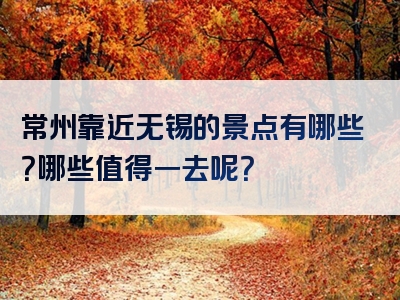 常州靠近无锡的景点有哪些？哪些值得一去呢？