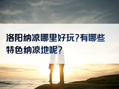 洛阳纳凉哪里好玩？有哪些特色纳凉地呢？
