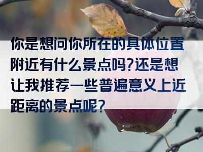 你是想问你所在的具体位置附近有什么景点吗？还是想让我推荐一些普遍意义上近距离的景点呢？