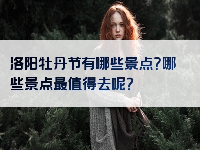 洛阳牡丹节有哪些景点？哪些景点最值得去呢？