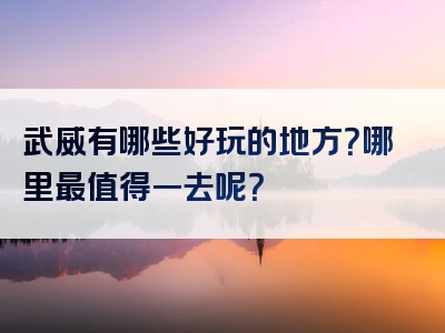 武威有哪些好玩的地方？哪里最值得一去呢？