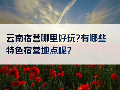 云南宿营哪里好玩？有哪些特色宿营地点呢？