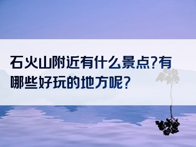 石火山附近有什么景点？有哪些好玩的地方呢？