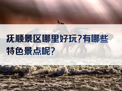抚顺景区哪里好玩？有哪些特色景点呢？