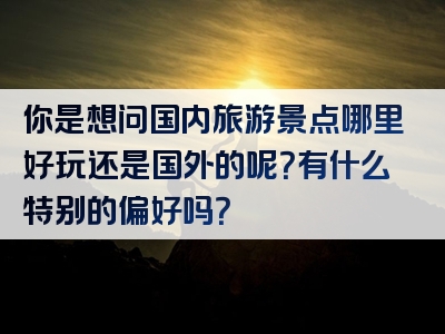 你是想问国内旅游景点哪里好玩还是国外的呢？有什么特别的偏好吗？