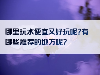 哪里玩水便宜又好玩呢？有哪些推荐的地方呢？