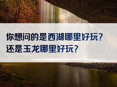 你想问的是西湖哪里好玩？还是玉龙哪里好玩？