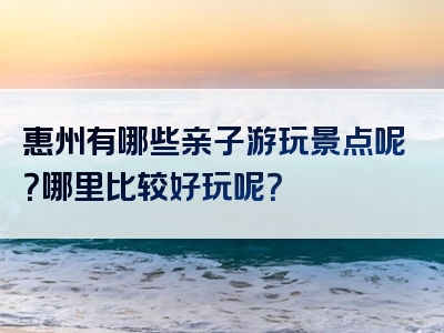 惠州有哪些亲子游玩景点呢？哪里比较好玩呢？