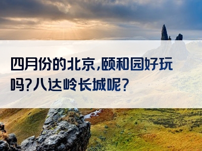四月份的北京，颐和园好玩吗？八达岭长城呢？