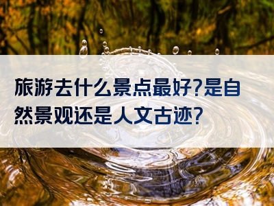 旅游去什么景点最好？是自然景观还是人文古迹？