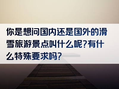 你是想问国内还是国外的滑雪旅游景点叫什么呢？有什么特殊要求吗？
