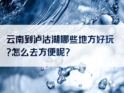 云南到泸沽湖哪些地方好玩？怎么去方便呢？
