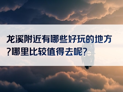 龙溪附近有哪些好玩的地方？哪里比较值得去呢？