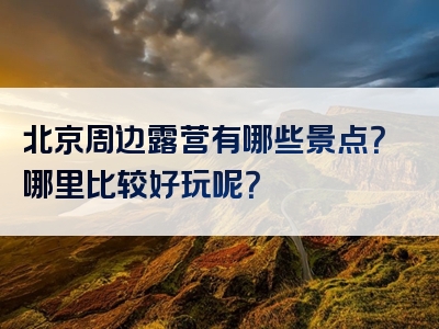 北京周边露营有哪些景点？哪里比较好玩呢？