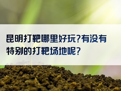 昆明打靶哪里好玩？有没有特别的打靶场地呢？