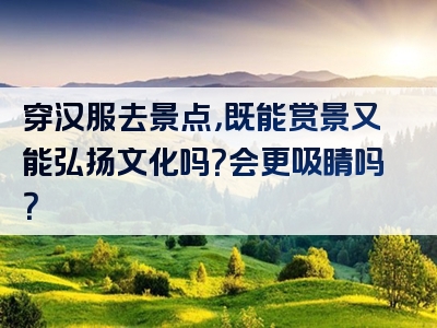 穿汉服去景点，既能赏景又能弘扬文化吗？会更吸睛吗？