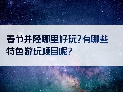 春节井陉哪里好玩？有哪些特色游玩项目呢？