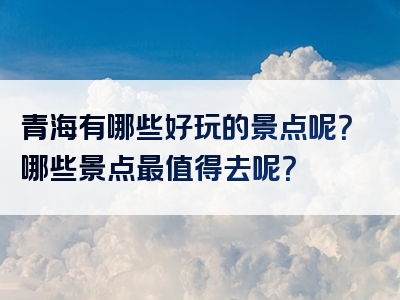 青海有哪些好玩的景点呢？哪些景点最值得去呢？