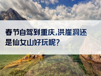 春节自驾到重庆，洪崖洞还是仙女山好玩呢？