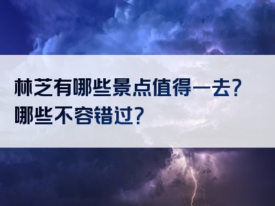 林芝有哪些景点值得一去？哪些不容错过？