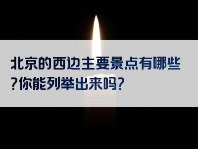 北京的西边主要景点有哪些？你能列举出来吗？