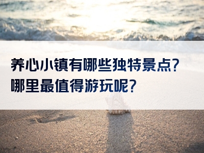 养心小镇有哪些独特景点？哪里最值得游玩呢？