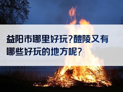益阳市哪里好玩？醴陵又有哪些好玩的地方呢？