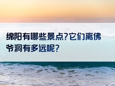 绵阳有哪些景点？它们离佛爷洞有多远呢？