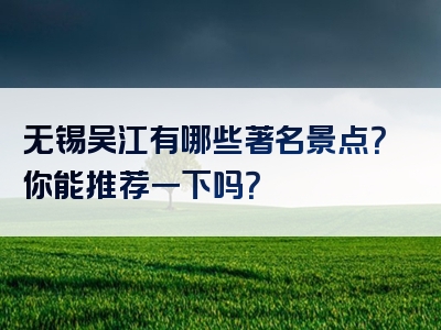 无锡吴江有哪些著名景点？你能推荐一下吗？