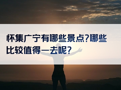 怀集广宁有哪些景点？哪些比较值得一去呢？