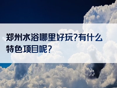 郑州水浴哪里好玩？有什么特色项目呢？