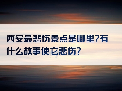 西安最悲伤景点是哪里？有什么故事使它悲伤？