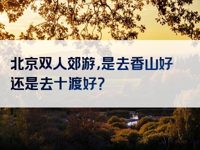 北京双人郊游，是去香山好还是去十渡好？