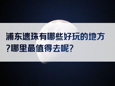 浦东遗珠有哪些好玩的地方？哪里最值得去呢？